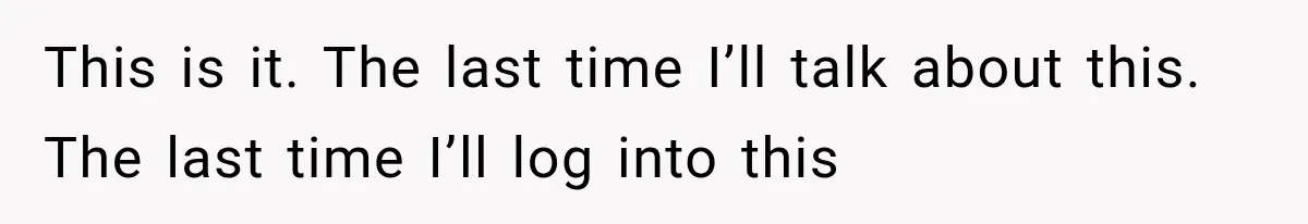 This is it. The last time I’ll talk about this. The last time I’ll log into this