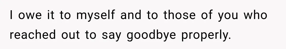 I owe it to myself and to those of you who reached out to say goodbye properly.