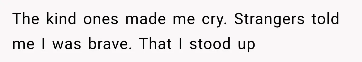 The kind ones made me cry. Strangers told me I was brave. That I stood up