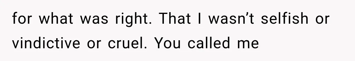 for what was right. That I wasn’t selfish or vindictive or cruel. You called me
