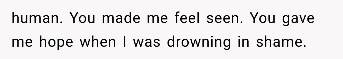 human. You made me feel seen. You gave me hope when I was drowning in shame.