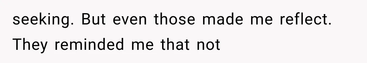 seeking. But even those made me reflect. They reminded me that not