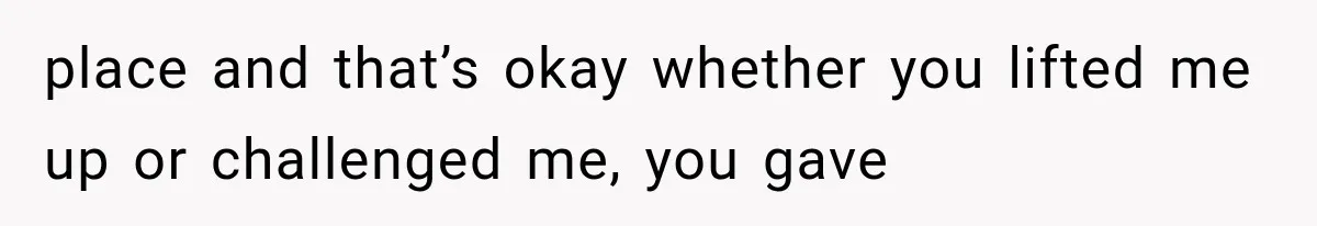 place and that’s okay whether you lifted me up or challenged me, you gave