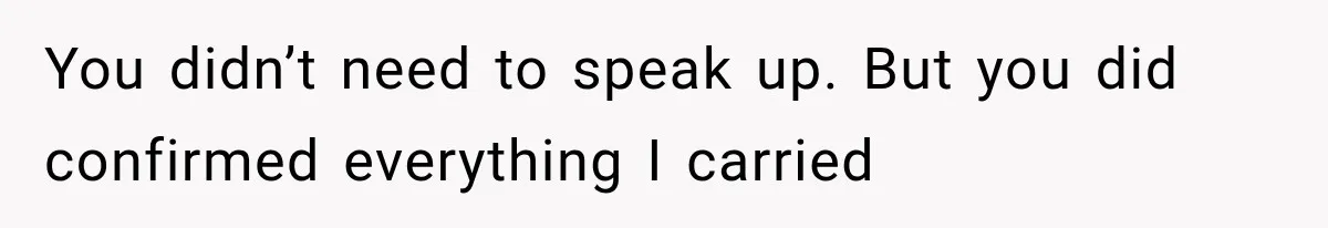 You didn’t need to speak up. But you did confirmed everything I carried