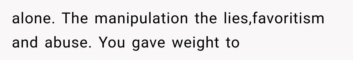alone. The manipulation the lies,favoritism and abuse. You gave weight to