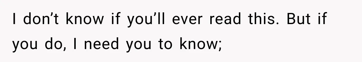 I don’t know if you’ll ever read this. But if you do, I need you to know;