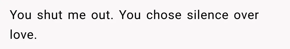 You shut me out. You chose silence over love.