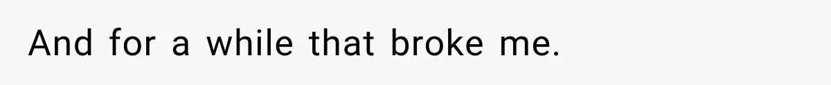 And for a while that broke me.