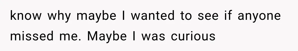 know why maybe I wanted to see if anyone missed me. Maybe I was curious