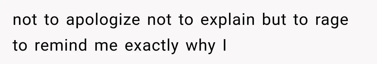 not to apologize not to explain but to rage to remind me exactly why I