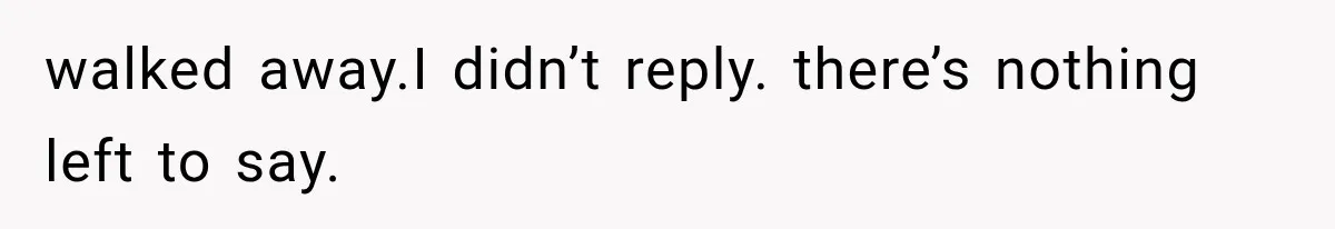 walked away.I didn’t reply. there’s nothing left to say.