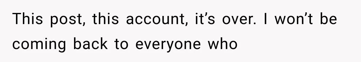 This post, this account, it’s over. I won’t be coming back to everyone who