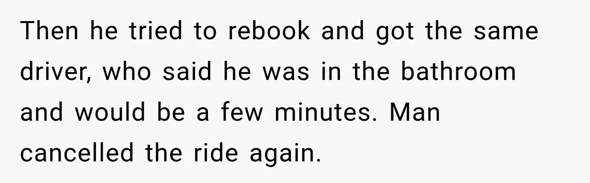 Then he tried to rebook and got the same driver, who said he was in the bathroom and would be a few minutes. Man cancelled the ride again.