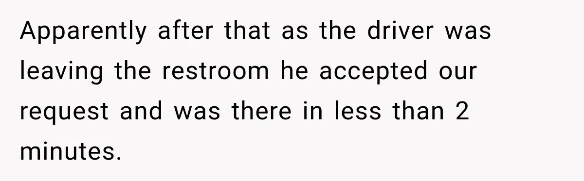 Apparently after that as the driver was leaving the restroom he accepted our request and was there in less than 2 minutes.
