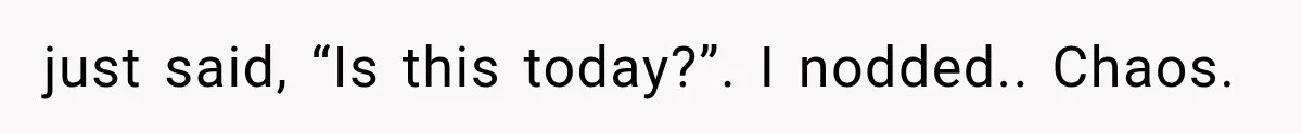 just said, “Is this today?”. I nodded.. Chaos.