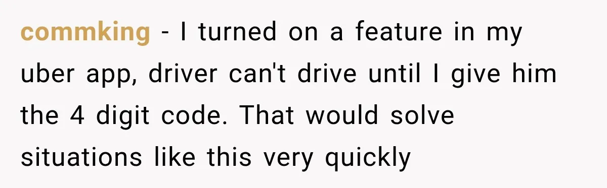 commking − I turned on a feature in my uber app, driver can't drive until I give him the 4 digit code. That would solve situations like this very quickly