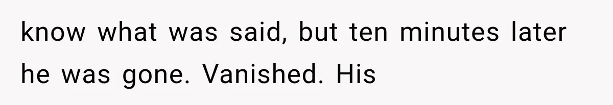 know what was said, but ten minutes later he was gone. Vanished. His