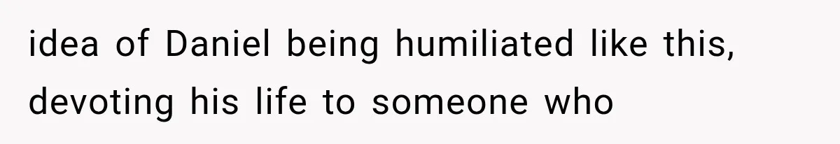 idea of Daniel being humiliated like this, devoting his life to someone who