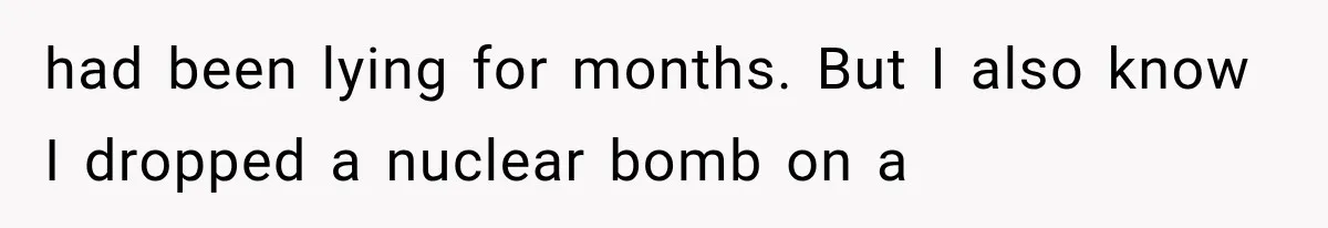 had been lying for months. But I also know I dropped a nuclear bomb on a