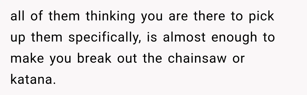 all of them thinking you are there to pick up them specifically, is almost enough to make you break out the chainsaw or katana.