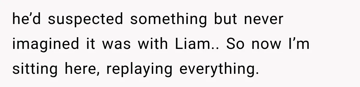 he’d suspected something but never imagined it was with Liam.. So now I’m sitting here, replaying everything.