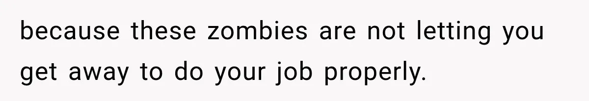 because these zombies are not letting you get away to do your job properly.