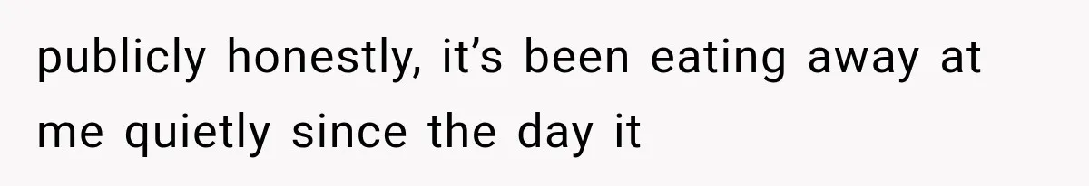 publicly honestly, it’s been eating away at me quietly since the day it
