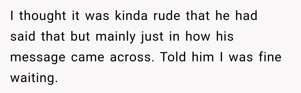 I thought it was kinda rude that he had said that but mainly just in how his message came across. Told him I was fine waiting.