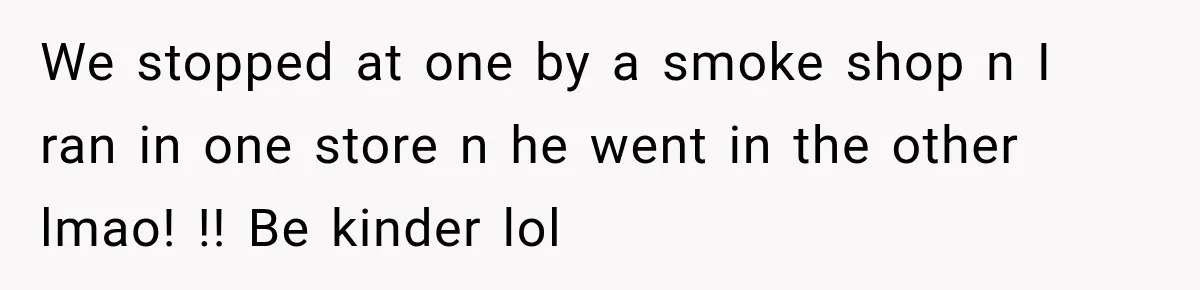 We stopped at one by a smoke shop n I ran in one store n he went in the other lmao! !! Be kinder lol