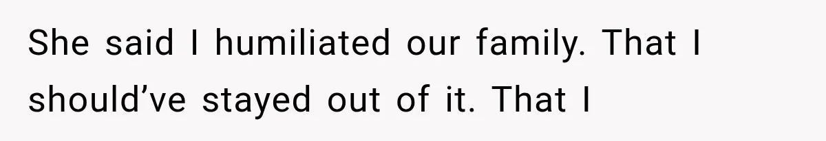 She said I humiliated our family. That I should’ve stayed out of it. That I