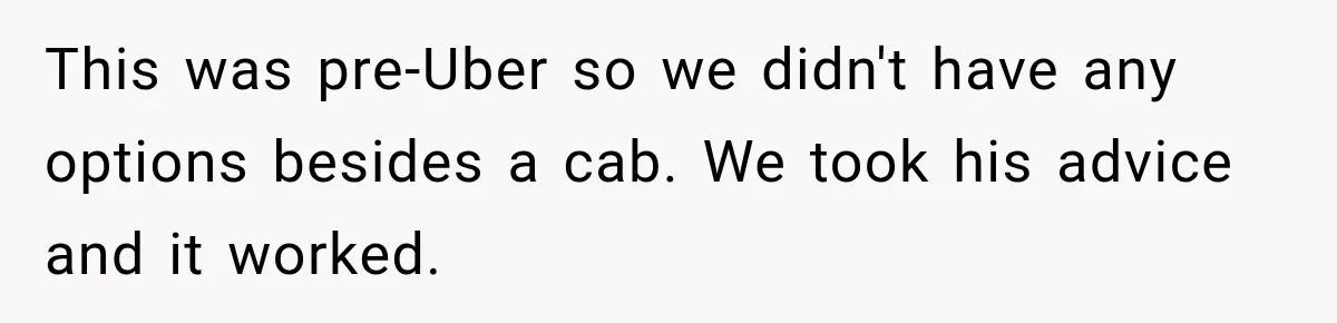 This was pre-Uber so we didn't have any options besides a cab. We took his advice and it worked.