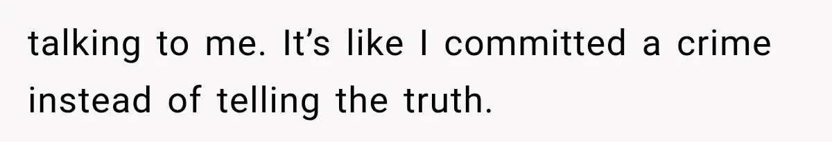 talking to me. It’s like I committed a crime instead of telling the truth.