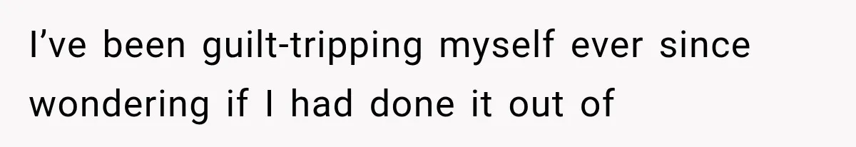 I’ve been guilt-tripping myself ever since wondering if I had done it out of