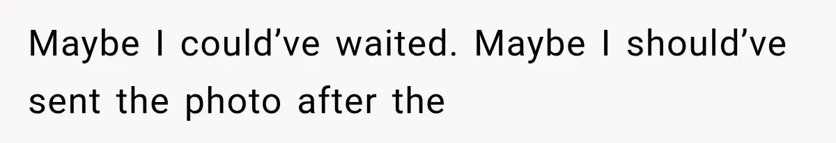 Maybe I could’ve waited. Maybe I should’ve sent the photo after the