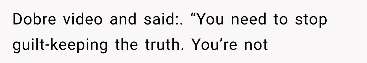 Dobre video and said:. “You need to stop guilt-keeping the truth. You’re not