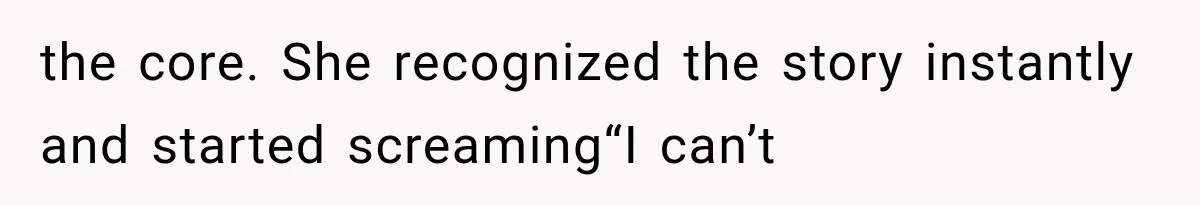 the core. She recognized the story instantly and started screaming“I can’t
