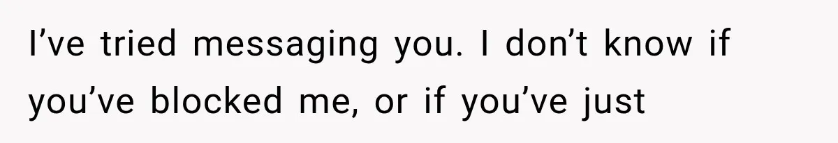 I’ve tried messaging you. I don’t know if you’ve blocked me, or if you’ve just
