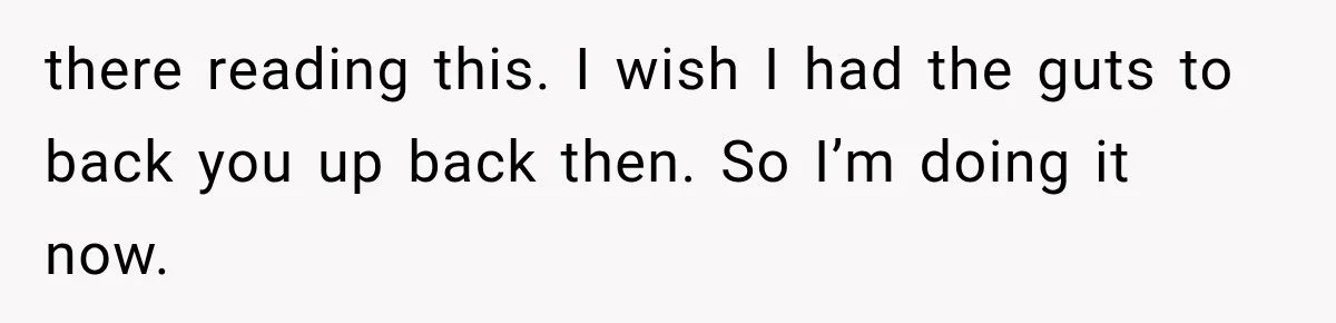 there reading this. I wish I had the guts to back you up back then. So I’m doing it now.
