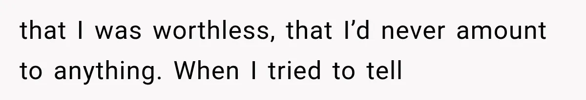 that I was worthless, that I’d never amount to anything. When I tried to tell