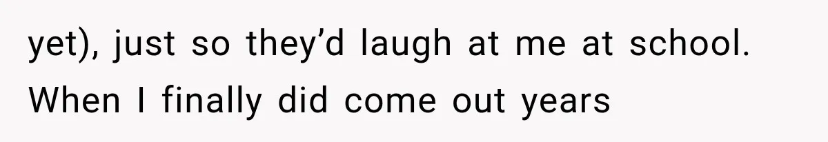 yet), just so they’d laugh at me at school. When I finally did come out years