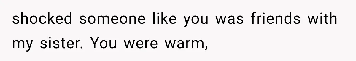 shocked someone like you was friends with my sister. You were warm,
