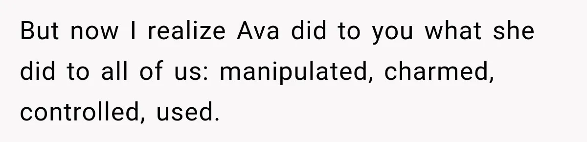 But now I realize Ava did to you what she did to all of us: manipulated, charmed, controlled, used.