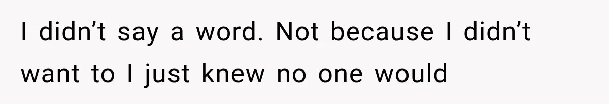 I didn’t say a word. Not because I didn’t want to I just knew no one would