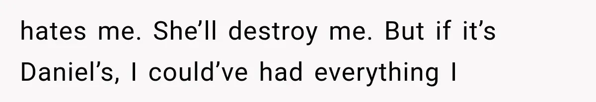 hates me. She’ll destroy me. But if it’s Daniel’s, I could’ve had everything I