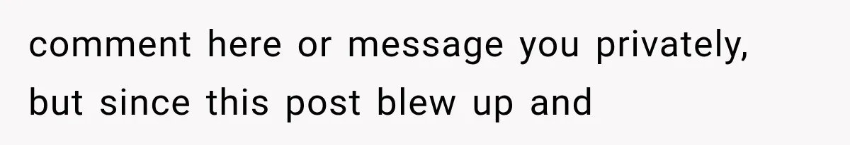 comment here or message you privately, but since this post blew up and