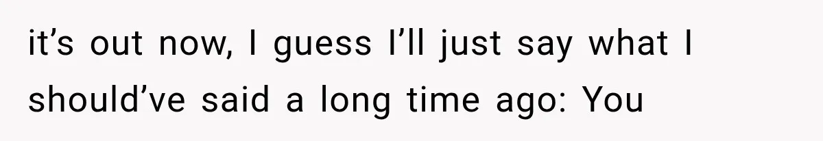 it’s out now, I guess I’ll just say what I should’ve said a long time ago: You