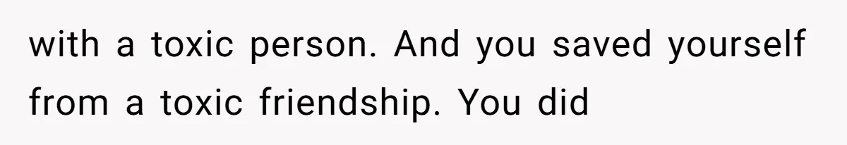 with a toxic person. And you saved yourself from a toxic friendship. You did