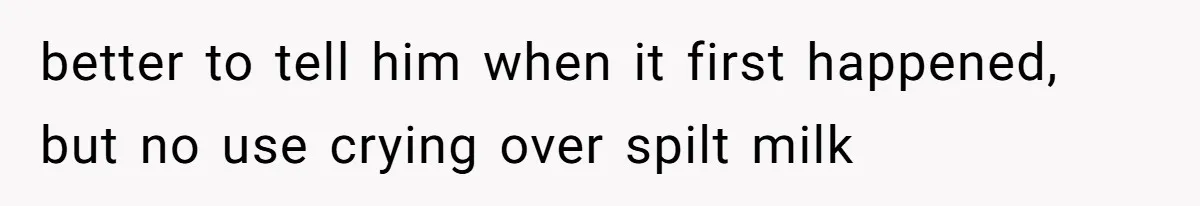 better to tell him when it first happened, but no use crying over spilt milk
