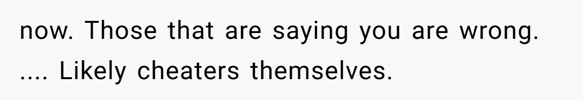 now. Those that are saying you are wrong. .... Likely cheaters themselves.
