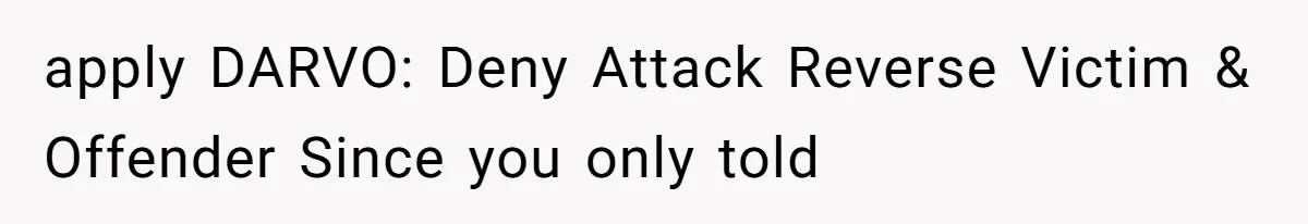 apply DARVO: Deny Attack Reverse Victim & Offender Since you only told